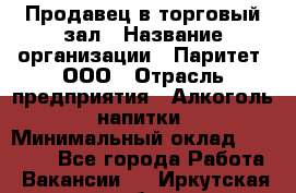 Продавец в торговый зал › Название организации ­ Паритет, ООО › Отрасль предприятия ­ Алкоголь, напитки › Минимальный оклад ­ 26 000 - Все города Работа » Вакансии   . Иркутская обл.